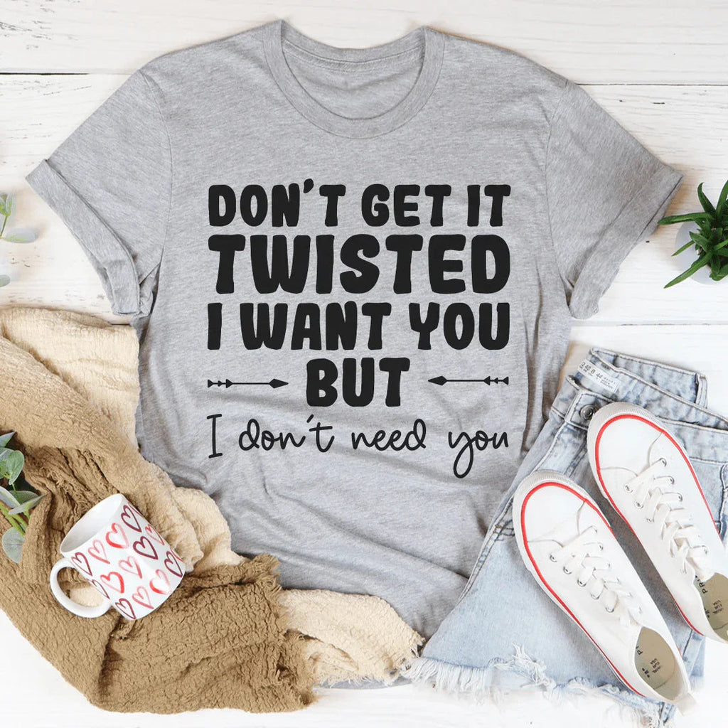 Don't Get It Twisted I Want You But I Don't Need You Tee