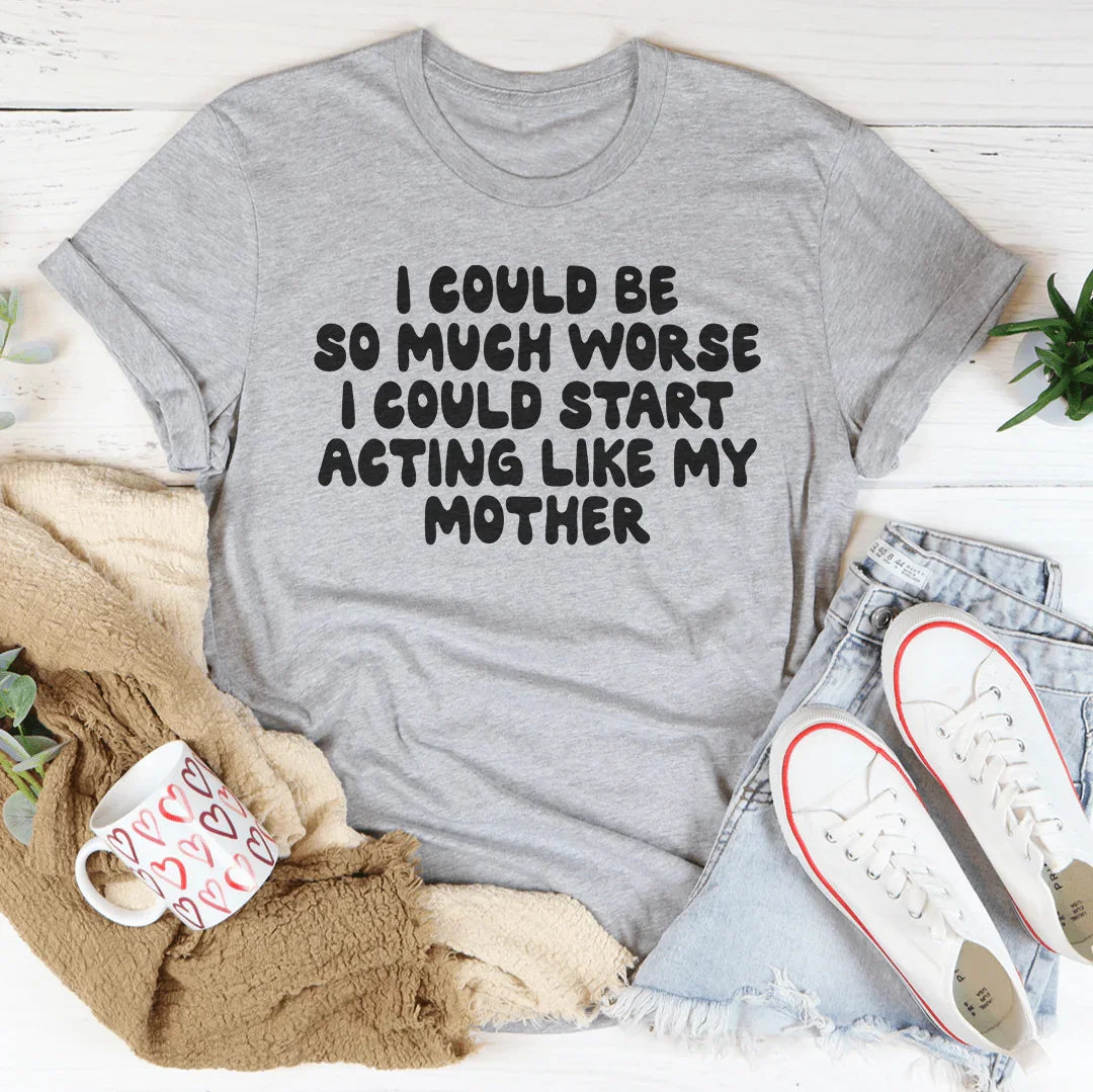 I Could Be So Much Worse I Could Start Acting Like My Mother Tee